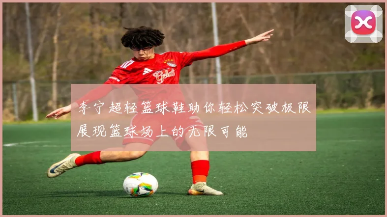 李宁超轻篮球鞋助你轻松突破极限展现篮球场上的无限可能