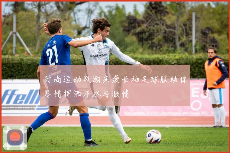 时尚运动风潮来袭长袖足球服助你尽情挥洒汗水与激情