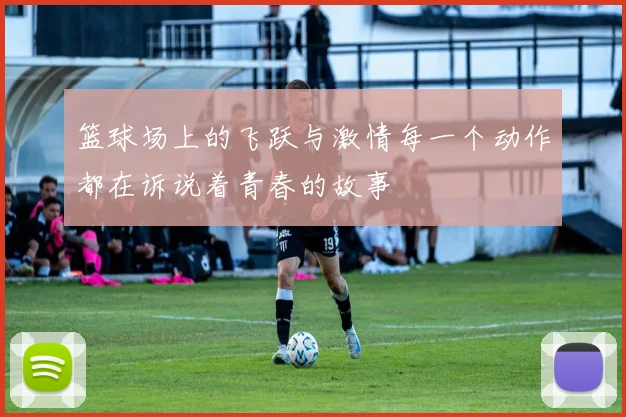 篮球场上的飞跃与激情每一个动作都在诉说着青春的故事